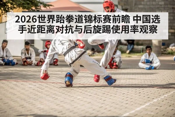2026世界跆拳道锦标赛前瞻 中国选手近距离对抗与后旋踢使用率观察